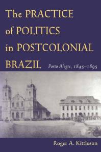The Practice Of Politics In Postcolonial Brazil Porto Alegre 18451895 1st Edition Roger A Kittleson