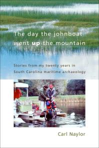 The Day The Johnboat Went Up The Mountain Stories From My Twenty Years In South Carolina Maritime Archaeology Carl Naylor John Naylor