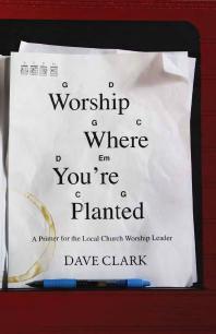 Worship Where Youre Planted A Primer For The Local Church Worship Leader 1st Edition Dave Clark