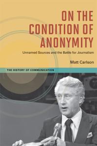 On The Condition Of Anonymity Unnamed Sources And The Battle For Journalism 1st Edition Matt Carlson
