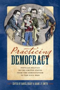 Practicing Democracy Popular Politics In The United States From The Constitution To The Civil War Daniel Peart Kenneth Owen Adam I P Smith Tyler Anbinder Douglas Bradburn Fred W Smith John L Brooke Andrew Heath Reeve Huston Johann N Neem