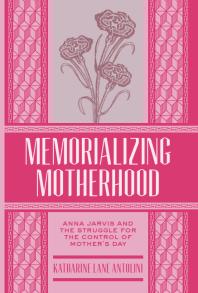 Memorializing Motherhood Anna Jarvis And The Struggle For Control Of Mothers Day 1st Edition Katharine Lane Antolini