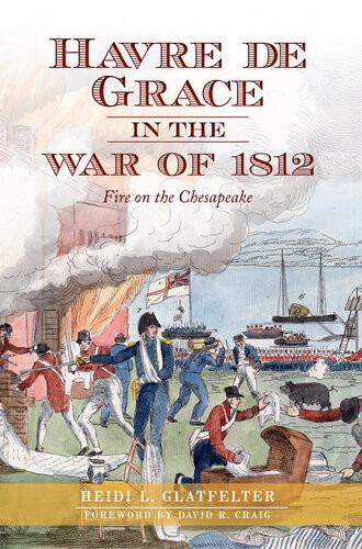 Havre De Grace In The War Of 1812 Fire On The Chesapeake Heidi Glatfelter David R Craig