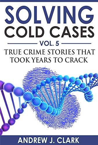 Solving Cold Cases Vol 5 True Crime Stories That Took Years To Crack True Crime Cold Cases Solved 1st Edition Andrew J Clark