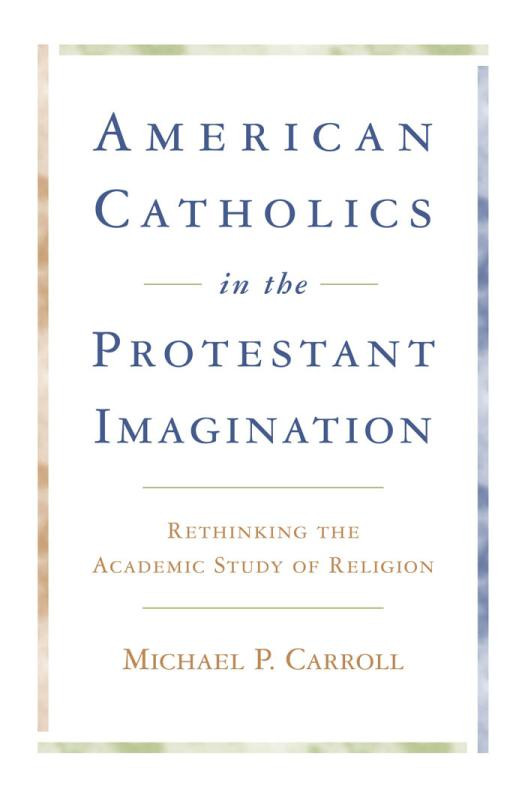 American Catholics In The Protestant Imagination Rethinking The Academic Study Of Religion 1st Edition Michael P Carroll