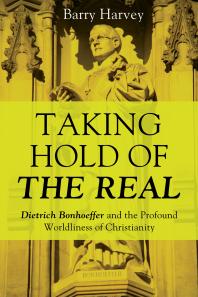Taking Hold Of The Real Dietrich Bonhoeffer And The Profound Worldliness Of Christianity Barry Harvey