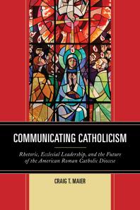 Communicating Catholicism Rhetoric Ecclesial Leadership And The Future Of The American Roman Catholic Diocese Craig T Maier