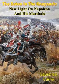 The Baton In The Knapsack New Light On Napoleon And His Marshals Laurence Currie