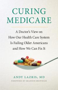 Curing Medicare A Doctors View On How Our Health Care System Is Failing Older Americans And How We Can Fix It 1st Edition Andy Lazris Shannon Brownlee