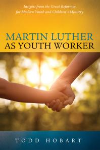 Martin Luther As Youth Worker Insights From The Great Reformer For Modern Youth And Childrens Ministry Todd Hobart