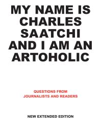 My Name Is Charles Saatchi And I Am An Artoholic New Extended Edition Questions From Journalists And Readers 1st Edition Charles Saatchi