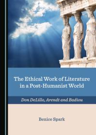 The Ethical Work Of Literature In A Posthumanist World Don Delillo Arendt And Badiou 1st Edition Benice Spark