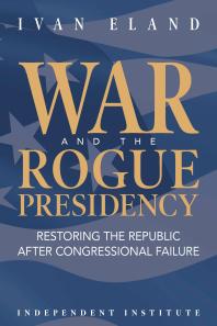 War And The Rogue Presidency Restoring The Republic After Congressional Failure Ivan Eland