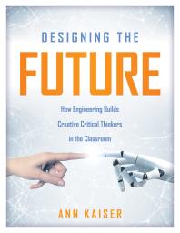Designing The Future How Engineering Builds Creative Critical Thinkers In The Classroom Boost Critical And Creative Thinking Using The Engineering Design Process 1st Edition Ann Kaiser