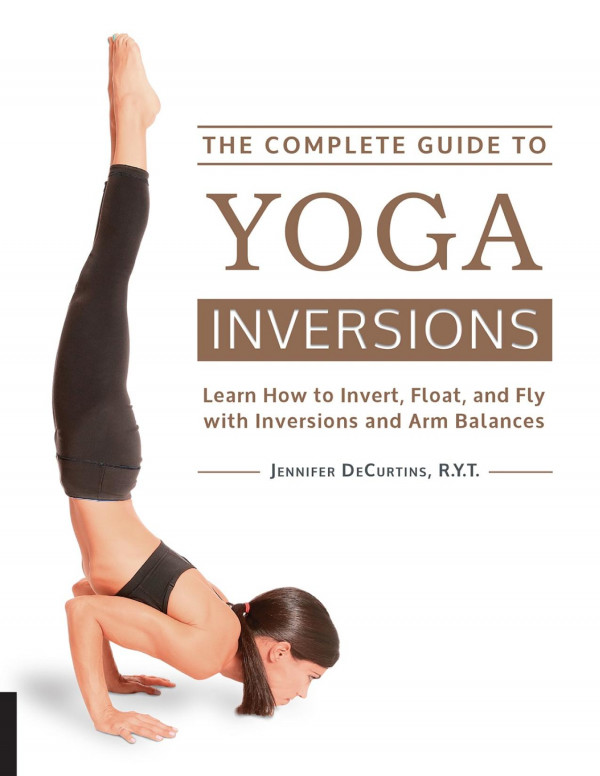 He Complete Guide To Yoga Inversions Learn How To Invert Float And Fly With Inversions And Arm Balances Jennifer Decurtins