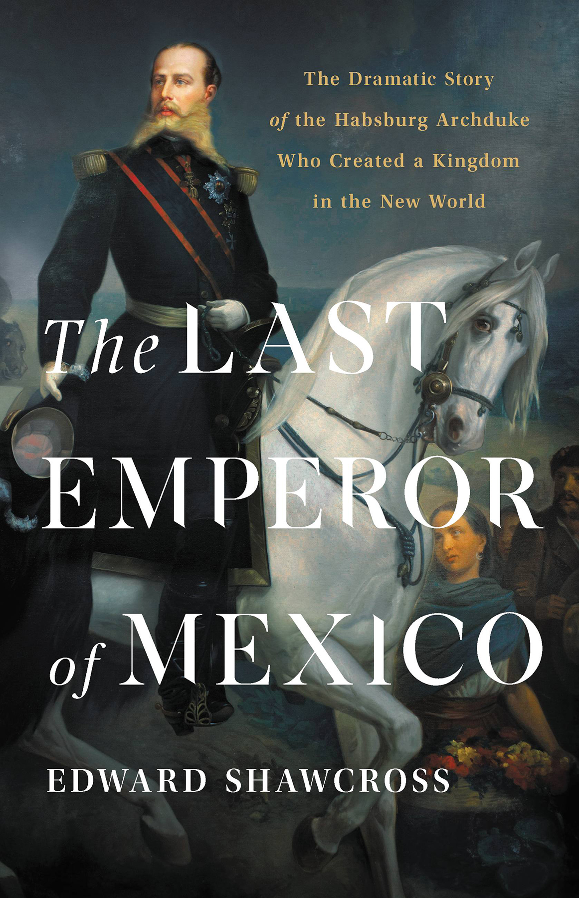 The Last Emperor Of Mexico The Dramatic Story Of The Habsburg Archduke Who Created A Kingdom In The New World Edward Shawcross