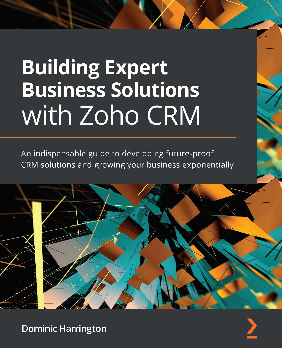 Building Expert Business Solutions With Zoho Crm An Indispensable Guide To Developing Futureproof Crm Solutions And Growing Your Business Exponentially Dominic Harrington