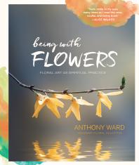 Being With Flowers Floral Art As Spiritual Practice Meditations On Conscious Flower Arranging To Inspire Peace Beauty And The Everyday Sacred Anthony Ward