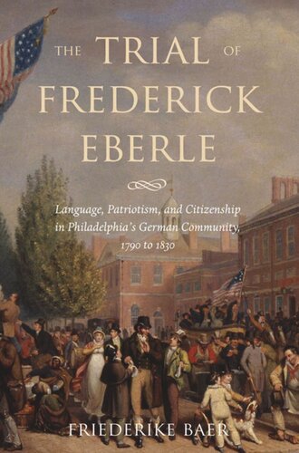 The Trial Of Frederick Eberle Language Patriotism And Citizenship In Philadelphias German Community 1790 To 1830 Friederike Baer