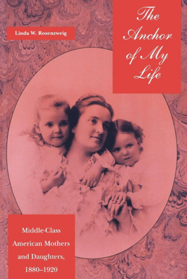 The Anchor Of My Life Middleclass American Mothers And Daughters 18801920 Linda W Rosenzweig