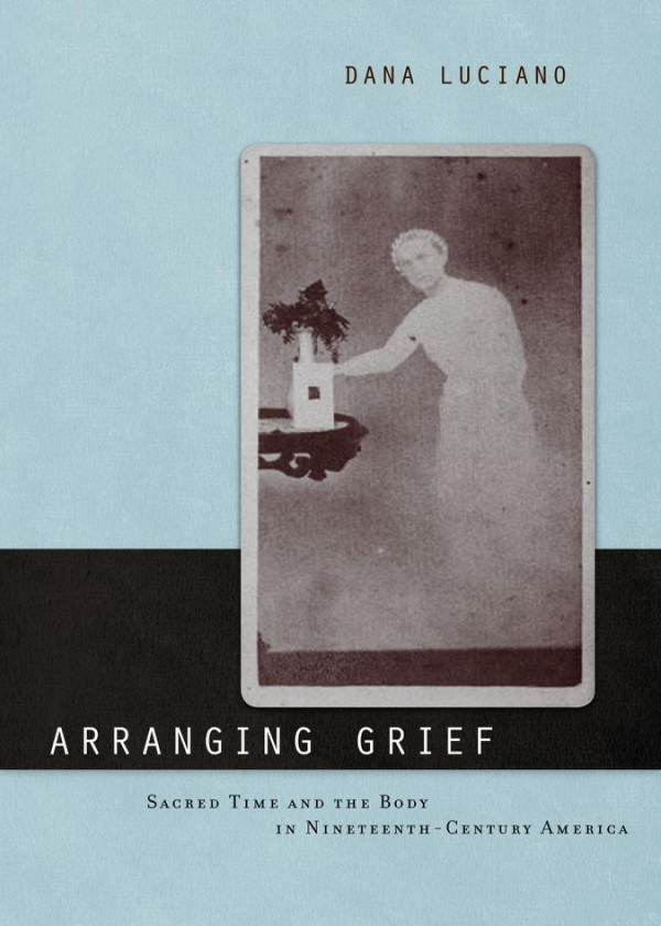 Arranging Grief Sacred Time And The Body In Nineteenthcentury America Dana Luciano