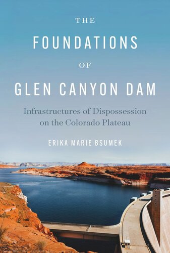 The Foundations Of Glen Canyon Dam Infrastructures Of Dispossession On The Colorado Plateau Erika Marie Bsumek