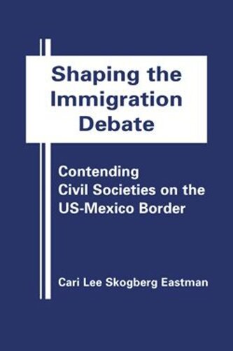 Shaping The Immigration Debate Contending Civil Societies On The Usmexico Border Cari Lee Skogberg Eastman