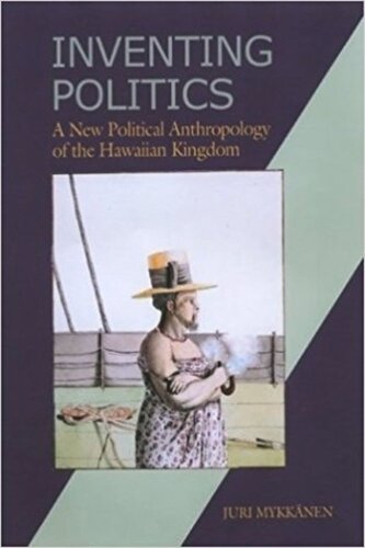 Inventing Politics A New Political Anthropology Of The Hawaiian Kingdom Juri Mykkanen