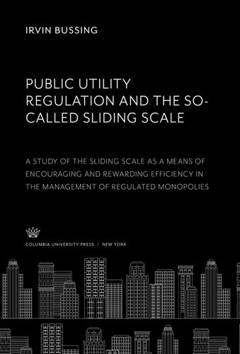 Public Utility Regulation And The Socalled Sliding Scale A Study Of The Sliding Scale As A Means Of Encouraging And Rewarding Efficiency In The Management Of Regulated Monopolies Irvin Bussing