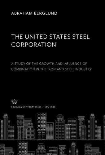 The United States Steel Corporation A Study Of The Growth And Influence Of Combination In The Iron And Steel Industry Abraham Berglund