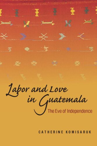 Labor And Love In Guatemala The Eve Of Independence Catherine Komisaruk