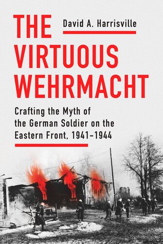 The Virtuous Wehrmacht Crafting The Myth Of The German Soldier On The Eastern Front 19411944 David A Harrisville