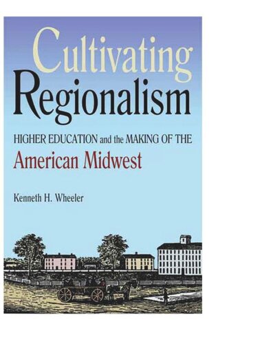 Cultivating Regionalism Higher Education And The Making Of The American Midwest Kenneth H Wheeler