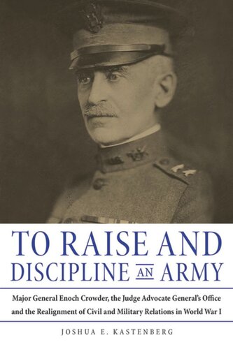To Raise And Discipline An Army Major General Enoch Crowder The Judge Advocate Generals Office And The Realignment Of Civil And Military Relations In World War I Joshua Kastenberg