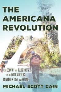 The Americana Revolution From Country And Blues Roots To The Avett Brothers Mumford And Sons And Beyond Michael Scott Cain