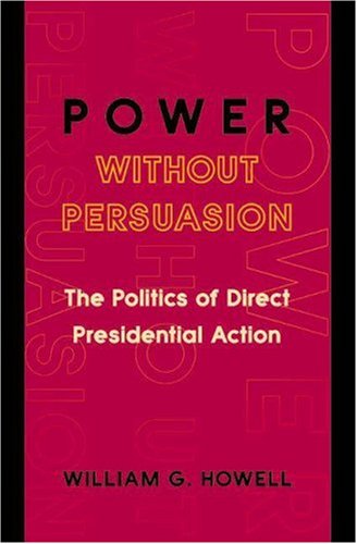 Power Without Persuasion The Politics Of Direct Presidential Action William G Howell