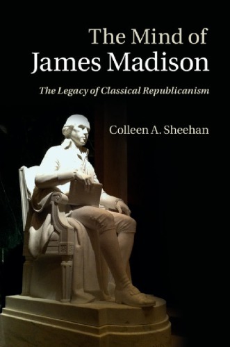 The Mind Of James Madison The Legacy Of Classical Republicanism Colleen A Sheehan