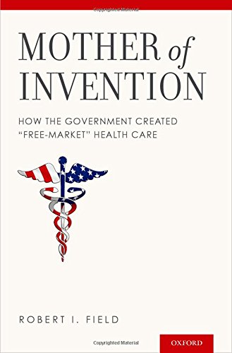 Mother Of Invention How The Government Created Freemarket Health Care 1st Edition Robert I Field