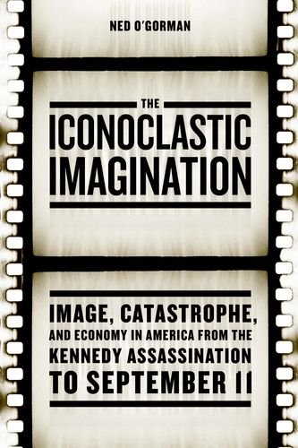 The Iconoclastic Imagination Image Catastrophe And Economy In America From The Kennedy Assassination To September 11 Ned Ogorman