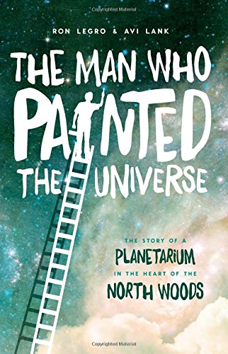 The Man Who Painted The Universe The Story Of A Planetarium In The Heart Of The North Woods 1st Edition Ron Legro