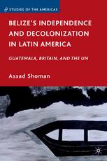 Belizes Independence And Decolonization In Latin America Guatemala Britain And The Un Assad Shoman Auth