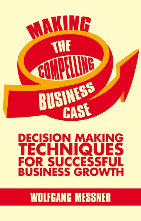 Making The Compelling Business Case Decisionmaking Techniques For Successful Business Growth 2013th Edition Messner