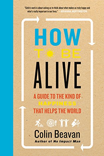 How To Be Alive A Guide To The Kind Of Happiness That Helps The World Colin Beavan