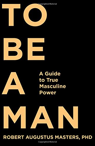 To Be A Man A Guide To True Masculine Power Robert Augustus Masters