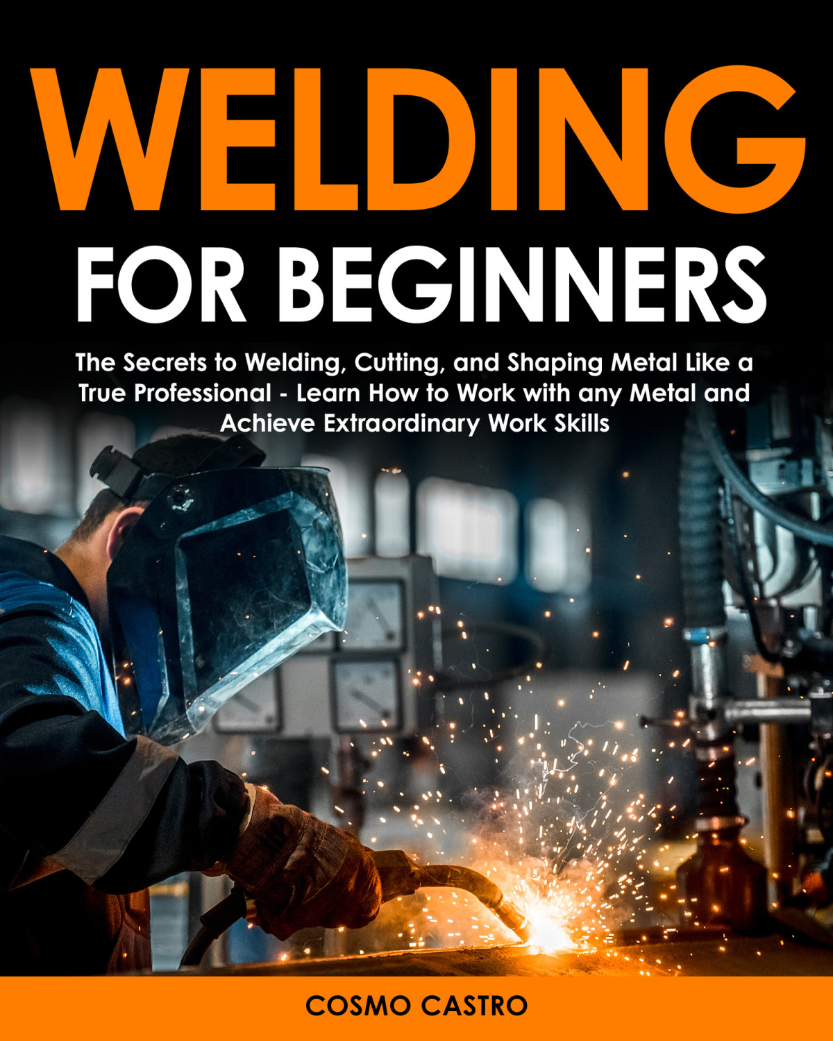 Welding For Beginners The Secrets To Welding Cutting And Shaping Metal Like A True Professional Learn How To Work With Any Metal And Achieve Extraordinary Work Skills Cosmo Castro