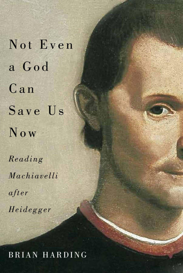Not Even A God Can Save Us Now Reading Machiavelli After Heidegger Brian Harding