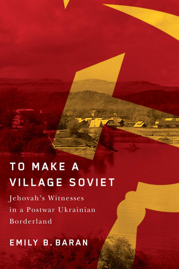To Make A Village Soviet Jehovahs Witnesses And The Transformation Of A Postwar Ukrainian Borderland Emily B Baran