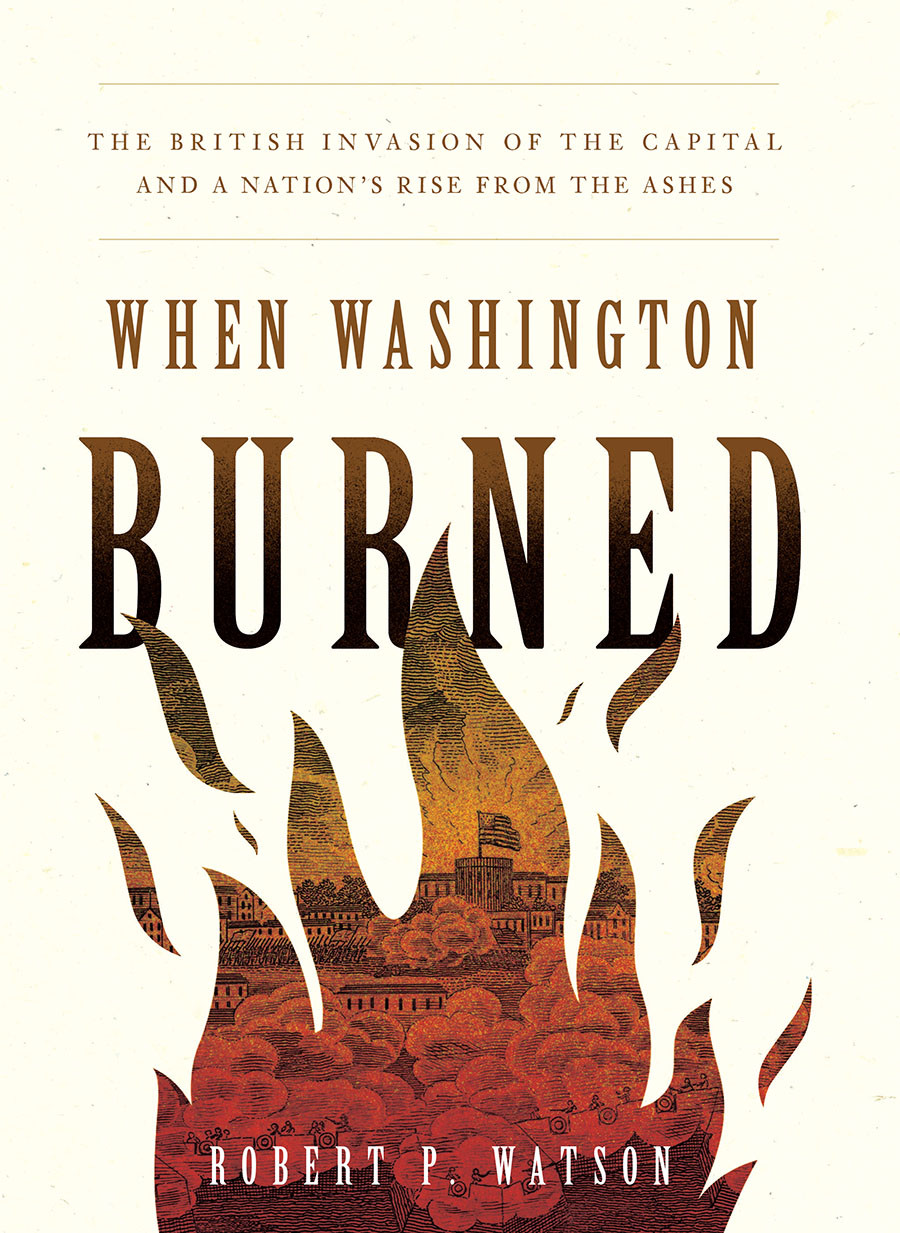 When Washington Burned The British Invasion Of The Capital And A Nations Rise From The Ashes Robert P Watson