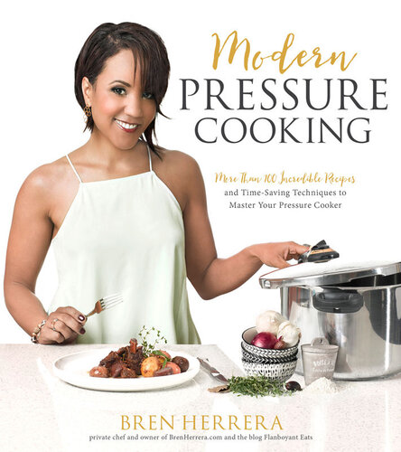 Modern Pressure Cooking More Than 100 Incredible Recipes And Timesaving Techniques To Master Your Pressure Cooker Bren Herrera