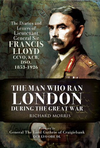 The Man Who Ran London During The Great War The Diaries And Letters Of Lieutenant General Sir Francis Lloyd Gcvo Kcb Dso 18531926 Richard Morris